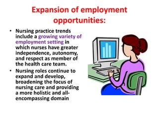 Expansion of employment
opportunities:
• Nursing practice trends
include a growing variety of
employment setting in
which nurses have greater
independence, autonomy,
and respect as member of
the health care team.
• Nursing roles continue to
expand and develop,
broadening the focus of
nursing care and providing
a more holistic and all-
encompassing domain
 