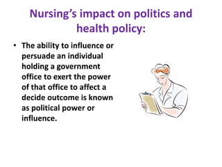 Nursing’s impact on politics and
health policy:
• The ability to influence or
persuade an individual
holding a government
office to exert the power
of that office to affect a
decide outcome is known
as political power or
influence.
 