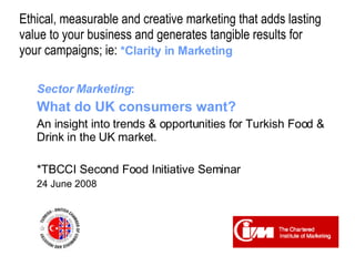 Ethical, measurable and creative marketing that adds lasting  value to your business and generates tangible results for  your campaigns; ie:   *Clarity in Marketing Sector Marketing :  What do UK consumers want? An insight into trends & opportunities for Turkish Food & Drink in the UK market. *TBCCI Second Food Initiative Seminar 24 June 2008 