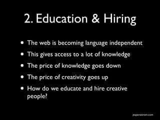 2. Education & Hiring
• The web is becoming language independent
• This gives access to a lot of knowledge
• The price of knowledge goes down
• The price of creativity goes up
• How do we educate and hire creative
  people?

                                      jesperastrom.com
 