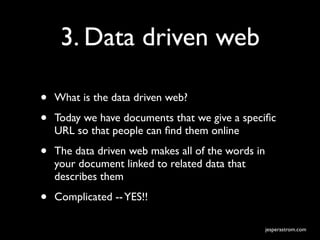 3. Data driven web

•   What is the data driven web?

•   Today we have documents that we give a speciﬁc
    URL so that people can ﬁnd them online

•   The data driven web makes all of the words in
    your document linked to related data that
    describes them

•   Complicated -- YES!!

                                                    jesperastrom.com
 