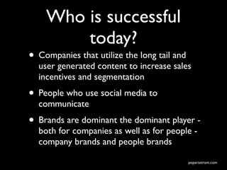 Who is successful
        today?
• Companies that utilize the long tail and
  user generated content to increase sales
  incentives and segmentation
• People who use social media to
  communicate
• Brands are dominant the dominant player -
  both for companies as well as for people -
  company brands and people brands

                                             jesperastrom.com
 