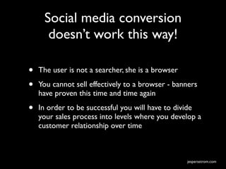 Social media conversion
      doesn’t work this way!

•   The user is not a searcher, she is a browser

•   You cannot sell effectively to a browser - banners
    have proven this time and time again

•   In order to be successful you will have to divide
    your sales process into levels where you develop a
    customer relationship over time



                                                   jesperastrom.com
 