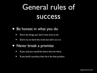 General rules of
           success
• Be honest in what you do
 •   Don’t do things you don’t have time to do

 •   Don’t try to bend the truth, but tell it as it is


• Never break a promise
 •   If you said you would be there, then be there

 •   If you build a product, then let it be that product




                                                           jesperastrom.com
 