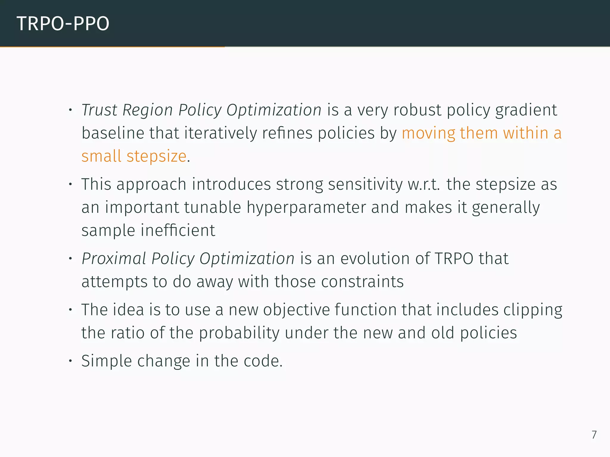 TRPO-PPO
• Trust Region Policy Optimization is a very robust policy gradient
baseline that iteratively reﬁnes policies by moving them within a
small stepsize.
• This approach introduces strong sensitivity w.r.t. the stepsize as
an important tunable hyperparameter and makes it generally
sample inefﬁcient
• Proximal Policy Optimization is an evolution of TRPO that
attempts to do away with those constraints
• The idea is to use a new objective function that includes clipping
the ratio of the probability under the new and old policies
• Simple change in the code.
7
 