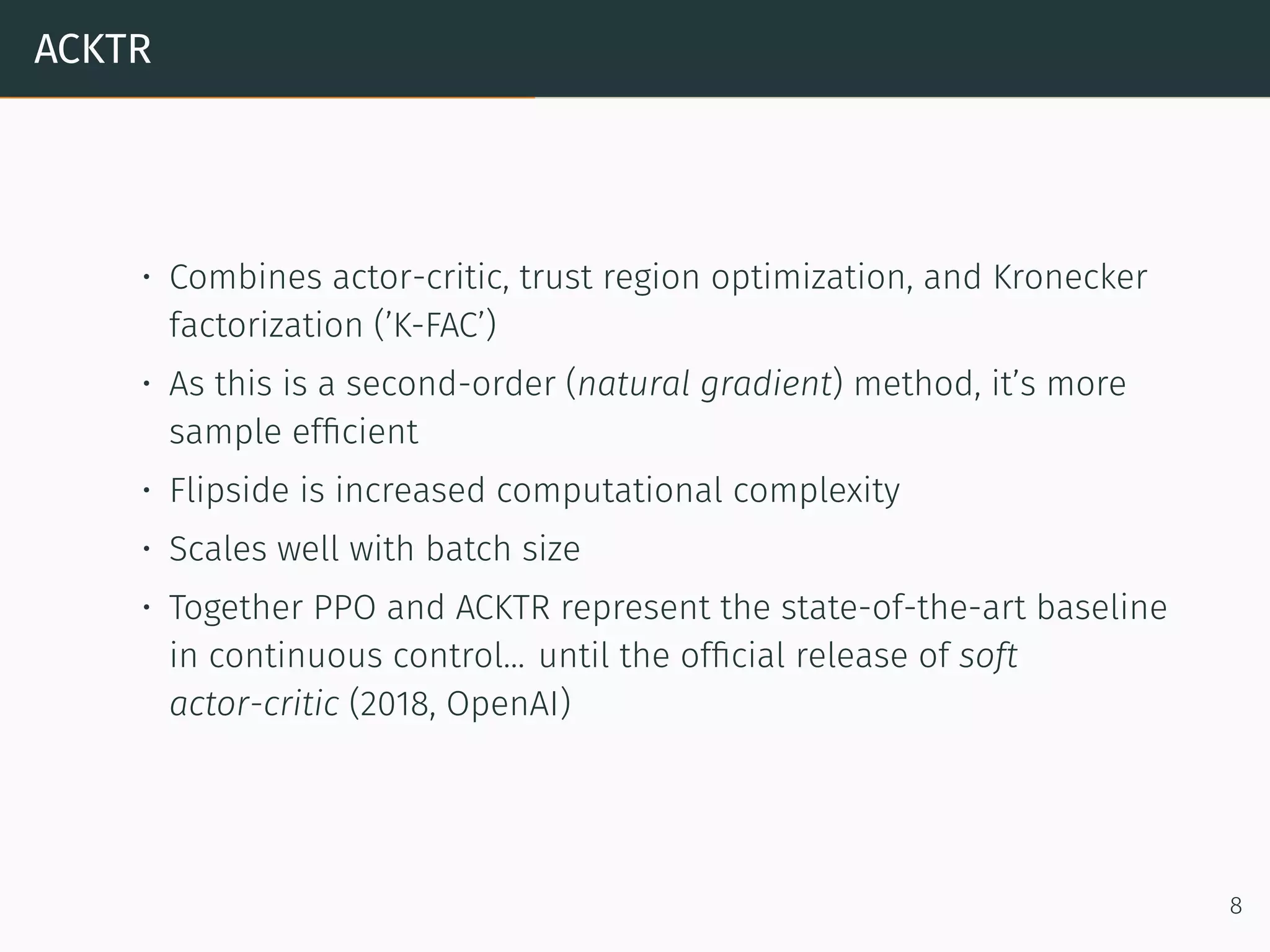 ACKTR
• Combines actor-critic, trust region optimization, and Kronecker
factorization (’K-FAC’)
• As this is a second-order (natural gradient) method, it’s more
sample efﬁcient
• Flipside is increased computational complexity
• Scales well with batch size
• Together PPO and ACKTR represent the state-of-the-art baseline
in continuous control... until the ofﬁcial release of soft
actor-critic (2018, OpenAI)
8
 