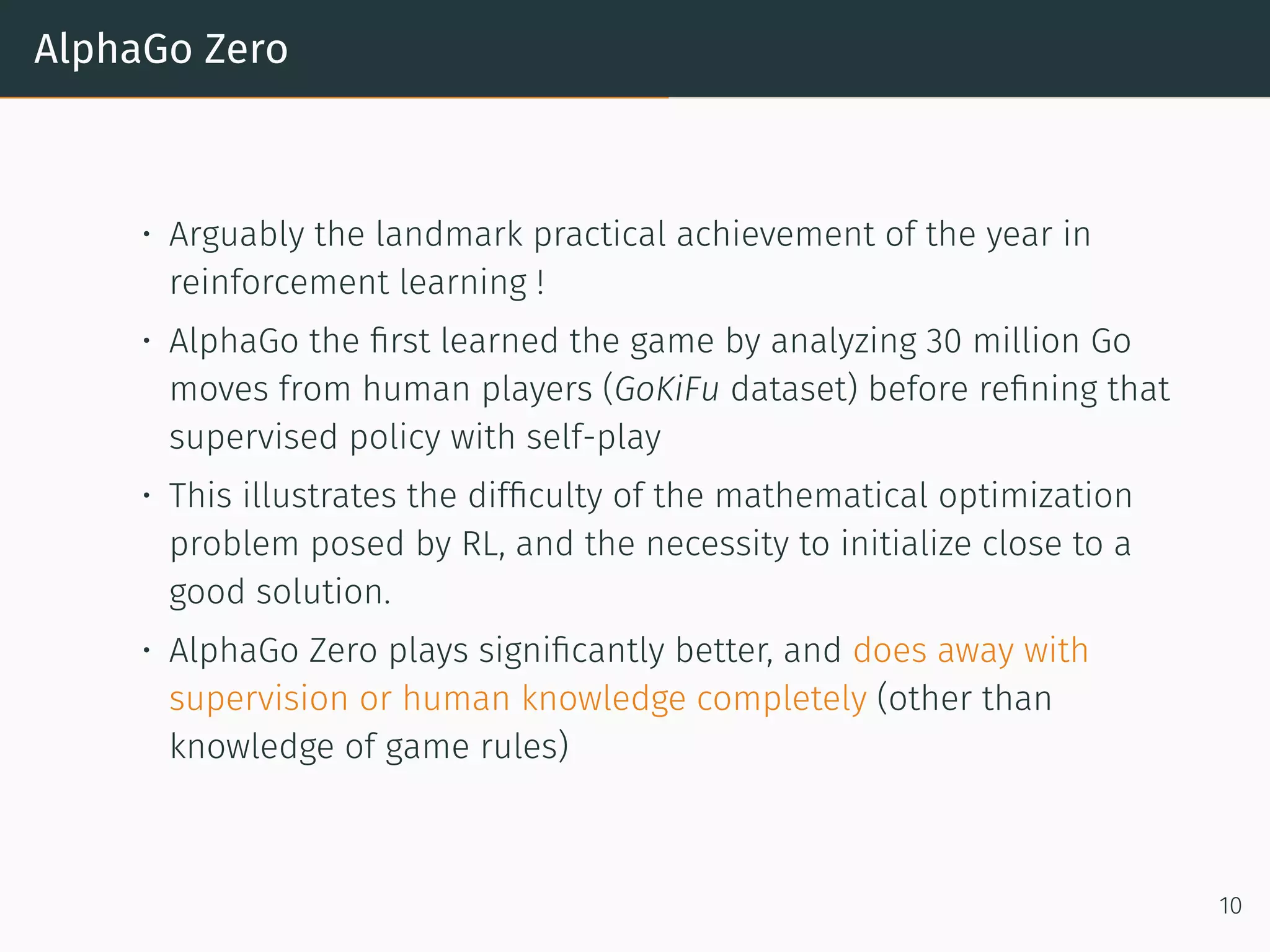 AlphaGo Zero
• Arguably the landmark practical achievement of the year in
reinforcement learning !
• AlphaGo the ﬁrst learned the game by analyzing 30 million Go
moves from human players (GoKiFu dataset) before reﬁning that
supervised policy with self-play
• This illustrates the difﬁculty of the mathematical optimization
problem posed by RL, and the necessity to initialize close to a
good solution.
• AlphaGo Zero plays signiﬁcantly better, and does away with
supervision or human knowledge completely (other than
knowledge of game rules)
10
 