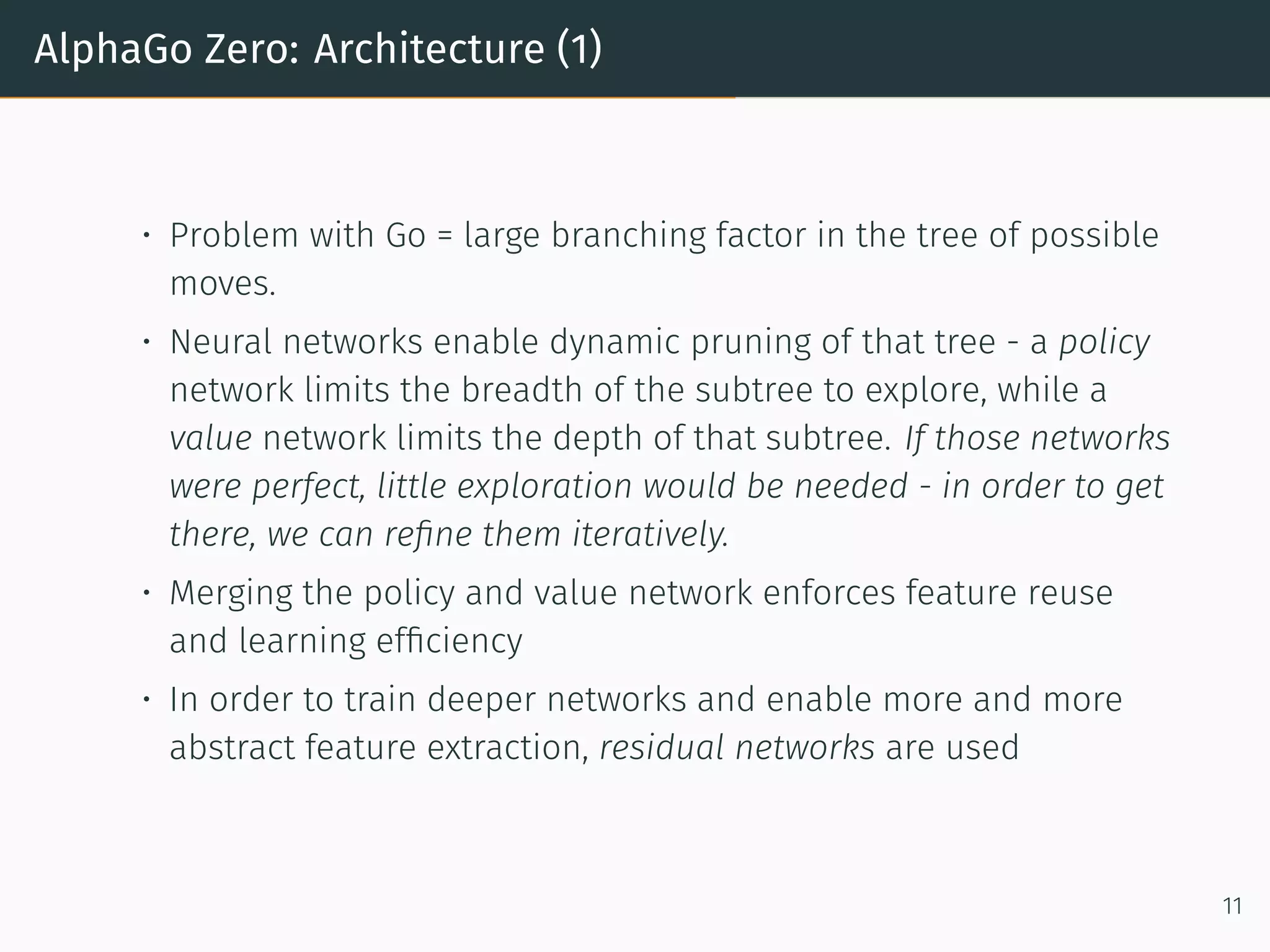 AlphaGo Zero: Architecture (1)
• Problem with Go = large branching factor in the tree of possible
moves.
• Neural networks enable dynamic pruning of that tree - a policy
network limits the breadth of the subtree to explore, while a
value network limits the depth of that subtree. If those networks
were perfect, little exploration would be needed - in order to get
there, we can reﬁne them iteratively.
• Merging the policy and value network enforces feature reuse
and learning efﬁciency
• In order to train deeper networks and enable more and more
abstract feature extraction, residual networks are used
11
 