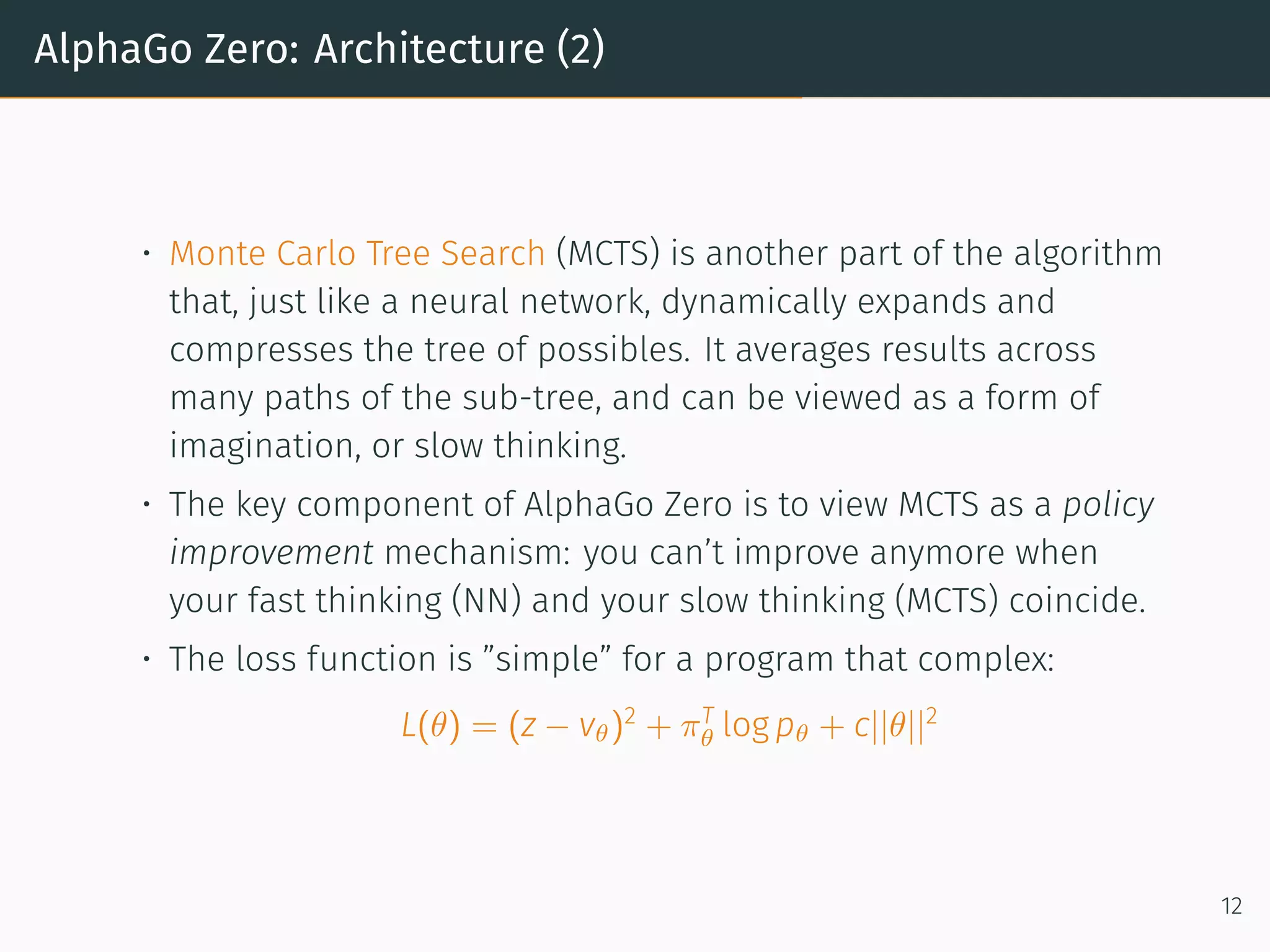 AlphaGo Zero: Architecture (2)
• Monte Carlo Tree Search (MCTS) is another part of the algorithm
that, just like a neural network, dynamically expands and
compresses the tree of possibles. It averages results across
many paths of the sub-tree, and can be viewed as a form of
imagination, or slow thinking.
• The key component of AlphaGo Zero is to view MCTS as a policy
improvement mechanism: you can’t improve anymore when
your fast thinking (NN) and your slow thinking (MCTS) coincide.
• The loss function is ”simple” for a program that complex:
L(θ) = (z − vθ)2
+ πT
θ log pθ + c||θ||2
12
 