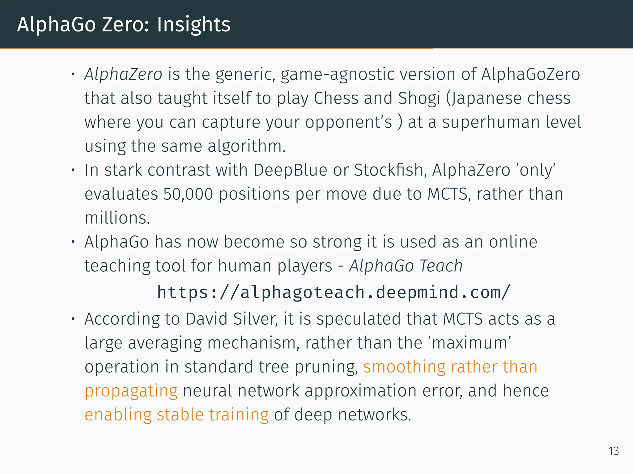 AlphaGo Zero: Insights
• AlphaZero is the generic, game-agnostic version of AlphaGoZero
that also taught itself to play Chess and Shogi (Japanese chess
where you can capture your opponent’s ) at a superhuman level
using the same algorithm.
• In stark contrast with DeepBlue or Stockﬁsh, AlphaZero ’only’
evaluates 50,000 positions per move due to MCTS, rather than
millions.
• AlphaGo has now become so strong it is used as an online
teaching tool for human players - AlphaGo Teach
https://alphagoteach.deepmind.com/
• According to David Silver, it is speculated that MCTS acts as a
large averaging mechanism, rather than the ’maximum’
operation in standard tree pruning, smoothing rather than
propagating neural network approximation error, and hence
enabling stable training of deep networks.
13
 