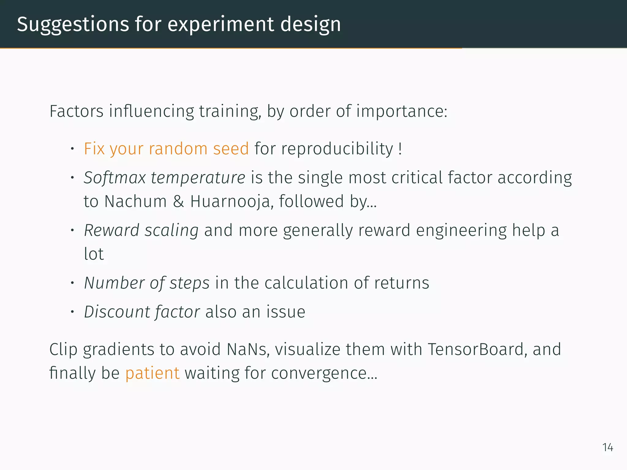Suggestions for experiment design
Factors inﬂuencing training, by order of importance:
• Fix your random seed for reproducibility !
• Softmax temperature is the single most critical factor according
to Nachum & Huarnooja, followed by...
• Reward scaling and more generally reward engineering help a
lot
• Number of steps in the calculation of returns
• Discount factor also an issue
Clip gradients to avoid NaNs, visualize them with TensorBoard, and
ﬁnally be patient waiting for convergence...
14
 