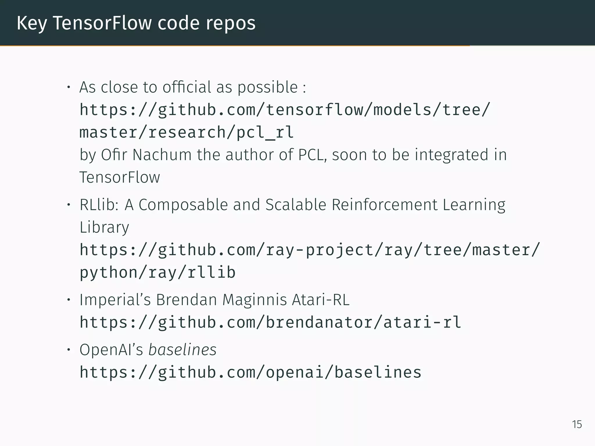 Key TensorFlow code repos
• As close to ofﬁcial as possible :
https://github.com/tensorflow/models/tree/
master/research/pcl_rl
by Oﬁr Nachum the author of PCL, soon to be integrated in
TensorFlow
• RLlib: A Composable and Scalable Reinforcement Learning
Library
https://github.com/ray-project/ray/tree/master/
python/ray/rllib
• Imperial’s Brendan Maginnis Atari-RL
https://github.com/brendanator/atari-rl
• OpenAI’s baselines
https://github.com/openai/baselines
15
 
