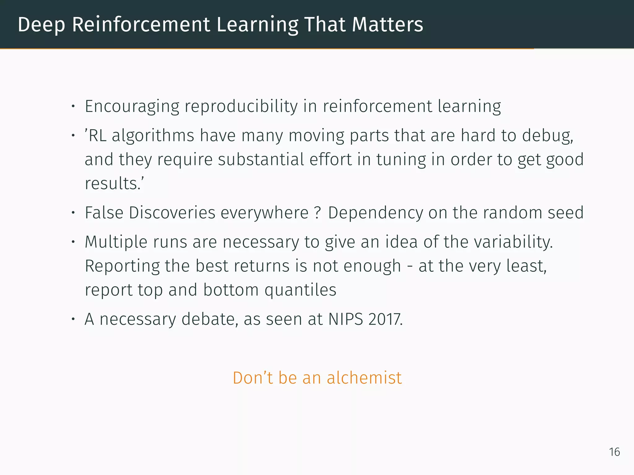 Deep Reinforcement Learning That Matters
• Encouraging reproducibility in reinforcement learning
• ’RL algorithms have many moving parts that are hard to debug,
and they require substantial effort in tuning in order to get good
results.’
• False Discoveries everywhere ? Dependency on the random seed
• Multiple runs are necessary to give an idea of the variability.
Reporting the best returns is not enough - at the very least,
report top and bottom quantiles
• A necessary debate, as seen at NIPS 2017.
Don’t be an alchemist
16
 