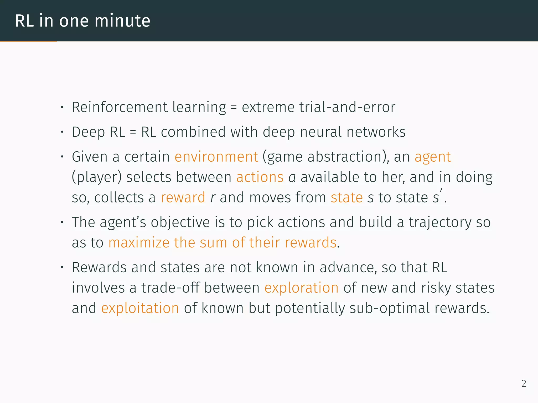 RL in one minute
• Reinforcement learning = extreme trial-and-error
• Deep RL = RL combined with deep neural networks
• Given a certain environment (game abstraction), an agent
(player) selects between actions a available to her, and in doing
so, collects a reward r and moves from state s to state s
′
.
• The agent’s objective is to pick actions and build a trajectory so
as to maximize the sum of their rewards.
• Rewards and states are not known in advance, so that RL
involves a trade-off between exploration of new and risky states
and exploitation of known but potentially sub-optimal rewards.
2
 