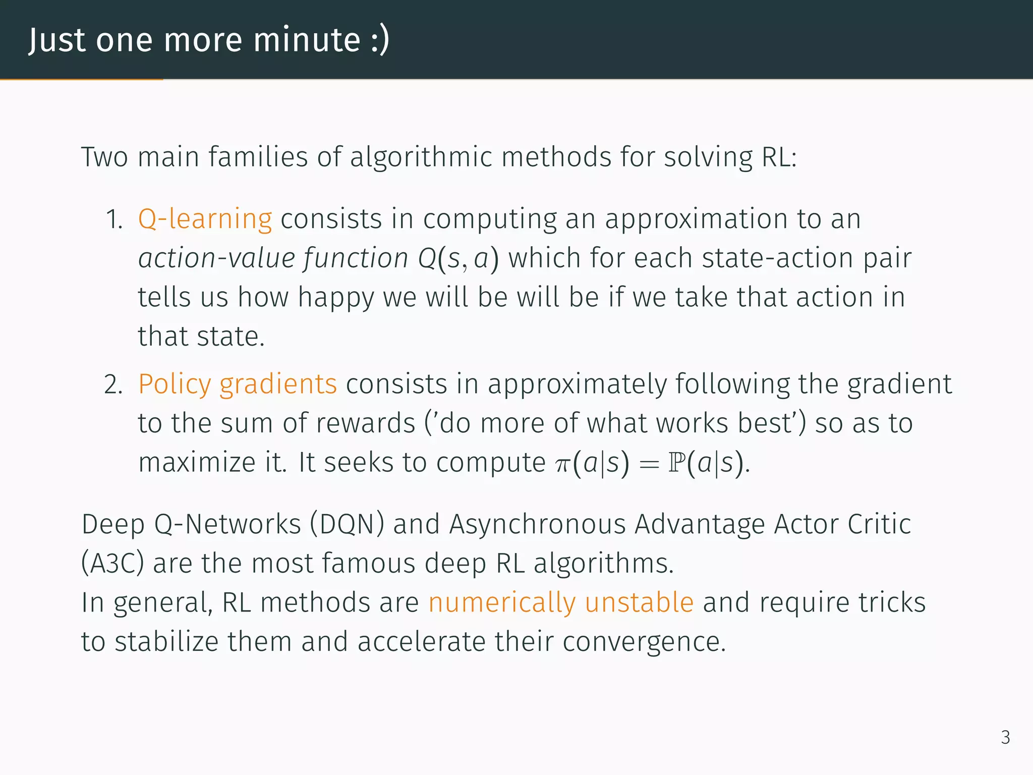 Just one more minute :)
Two main families of algorithmic methods for solving RL:
1. Q-learning consists in computing an approximation to an
action-value function Q(s, a) which for each state-action pair
tells us how happy we will be will be if we take that action in
that state.
2. Policy gradients consists in approximately following the gradient
to the sum of rewards (’do more of what works best’) so as to
maximize it. It seeks to compute π(a|s) = P(a|s).
Deep Q-Networks (DQN) and Asynchronous Advantage Actor Critic
(A3C) are the most famous deep RL algorithms.
In general, RL methods are numerically unstable and require tricks
to stabilize them and accelerate their convergence.
3
 