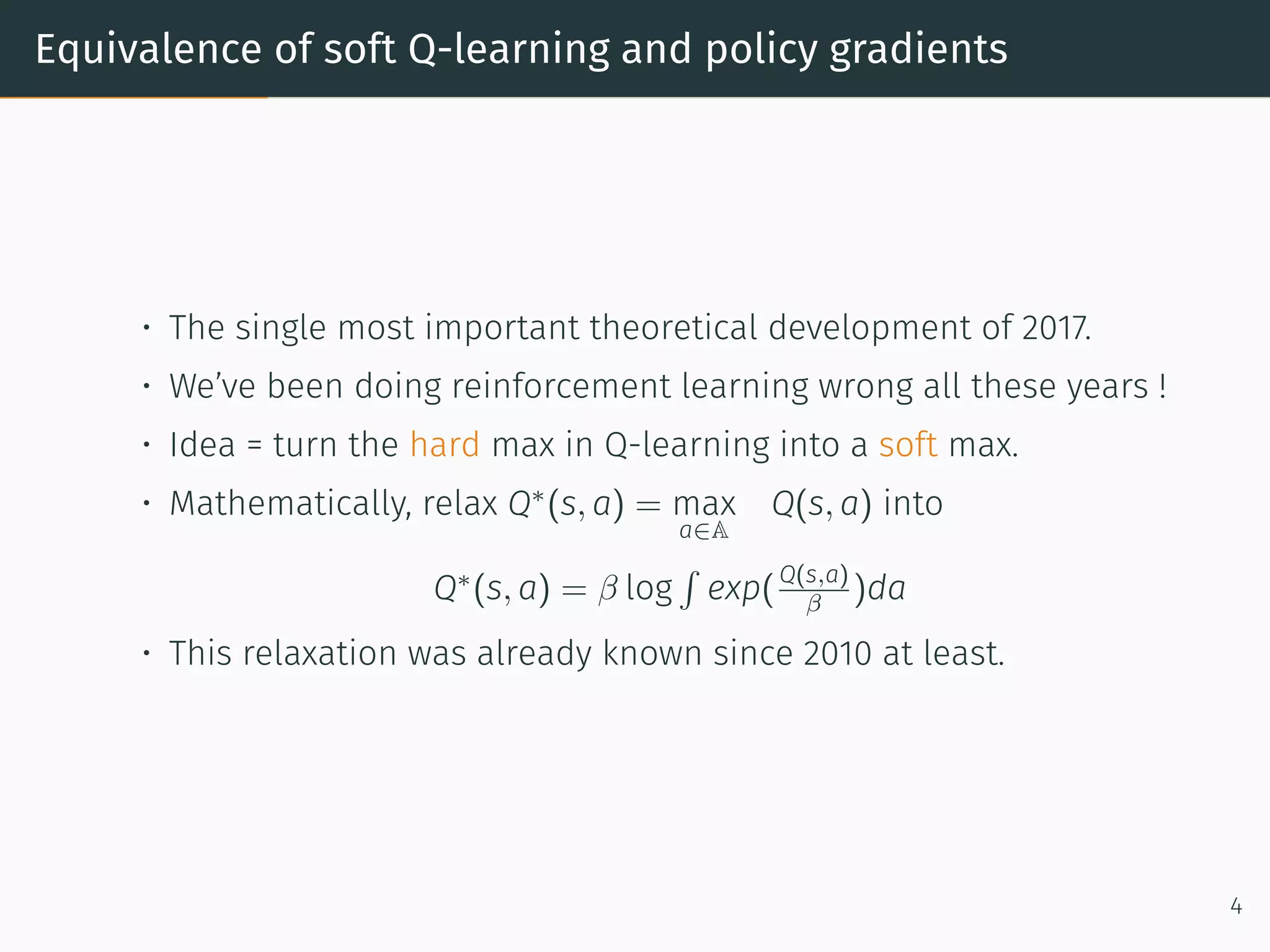 Equivalence of soft Q-learning and policy gradients
• The single most important theoretical development of 2017.
• We’ve been doing reinforcement learning wrong all these years !
• Idea = turn the hard max in Q-learning into a soft max.
• Mathematically, relax Q∗
(s, a) = max
a∈A
Q(s, a) into
Q∗
(s, a) = β log
∫
exp(Q(s,a)
β )da
• This relaxation was already known since 2010 at least.
4
 