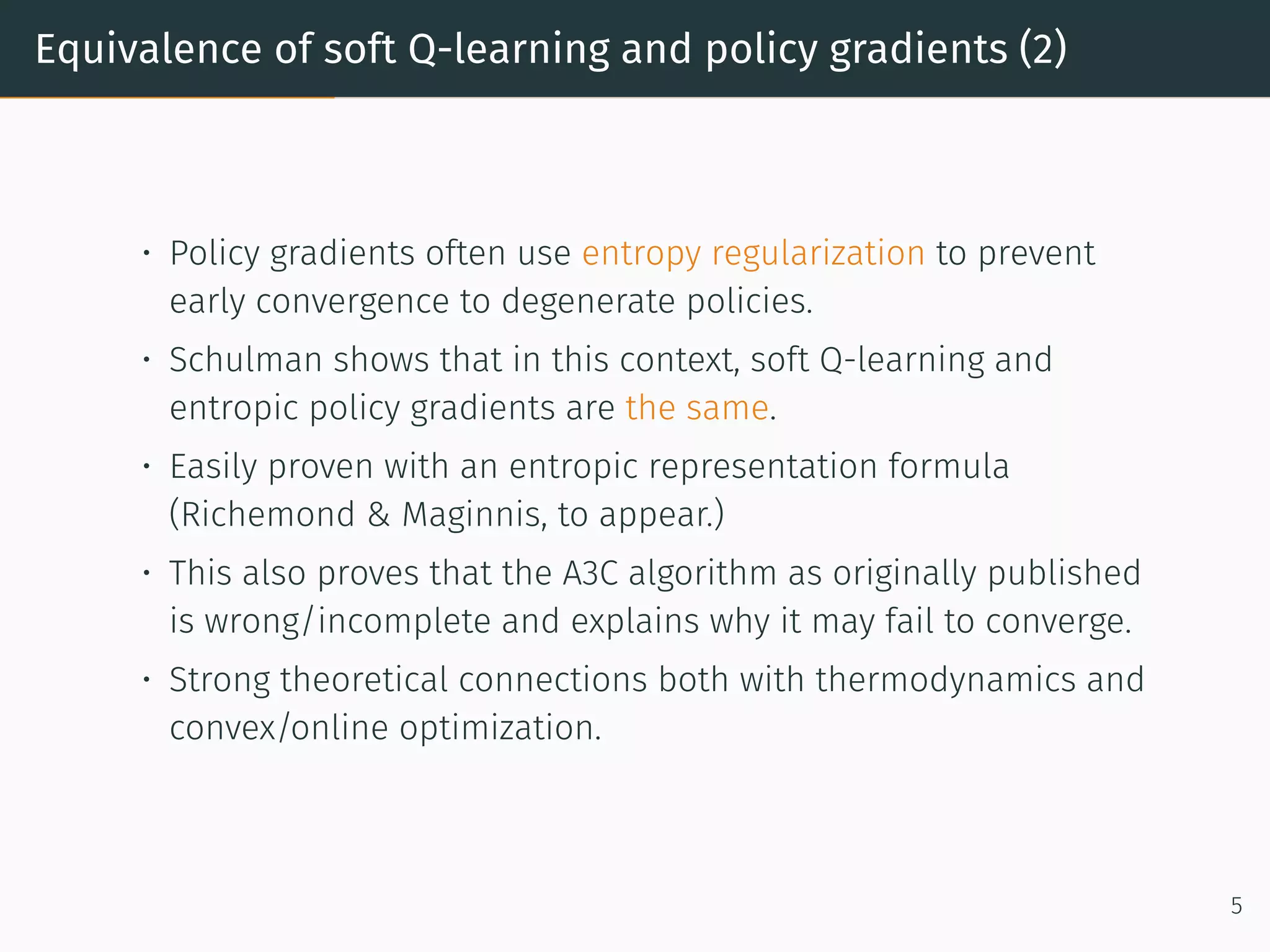 Equivalence of soft Q-learning and policy gradients (2)
• Policy gradients often use entropy regularization to prevent
early convergence to degenerate policies.
• Schulman shows that in this context, soft Q-learning and
entropic policy gradients are the same.
• Easily proven with an entropic representation formula
(Richemond & Maginnis, to appear.)
• This also proves that the A3C algorithm as originally published
is wrong/incomplete and explains why it may fail to converge.
• Strong theoretical connections both with thermodynamics and
convex/online optimization.
5
 