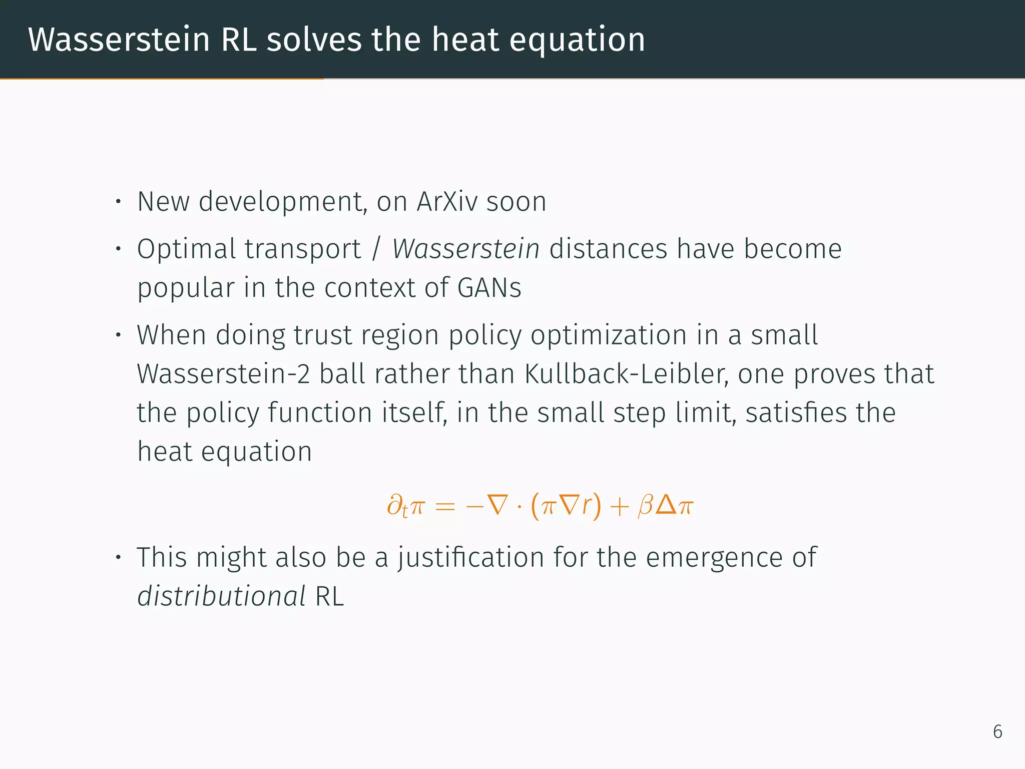 Wasserstein RL solves the heat equation
• New development, on ArXiv soon
• Optimal transport / Wasserstein distances have become
popular in the context of GANs
• When doing trust region policy optimization in a small
Wasserstein-2 ball rather than Kullback-Leibler, one proves that
the policy function itself, in the small step limit, satisﬁes the
heat equation
∂tπ = −∇ · (π∇r) + β∆π
• This might also be a justiﬁcation for the emergence of
distributional RL
6
 