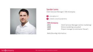 Sander Lems
Client Services Manager| ISM eCompany
s.lems@ism.nl
Linkedin.com/in/sanderlems
ISM eCompany
2015 Client Services Manager (online marketing)
2009 Online marketing consultant
2007 Project manager (e-commerce ‘bouw’)
Bedrijfskundig informaticus
 