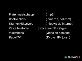 Platenmaatschappij  ( mp3 ) Boekwinkels ( amazon, bol.com) Kranten/Uitgevers  ( nieuws via internet) Vaste telefonie  ( voice over IP / skype) Videotheek  (video on demand ) Kabel TV  (TV over IP/ joost ) 