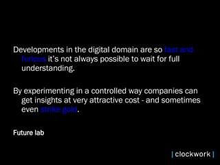 Developments in the digital domain are so  fast and furious  it’s not always possible to wait for full understanding.  By experimenting in a controlled way companies can get insights at very attractive cost - and sometimes even  strike gold . Future lab  