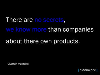 There are  no secrets ,  we know more  than companies  about there own products.   Cluetrain manifesto 