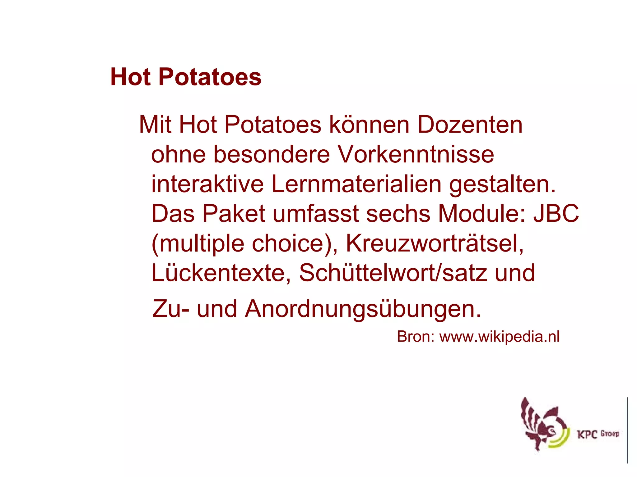 Hot Potatoes Mit Hot Potatoes k önnen Dozenten ohne besondere Vorkenntnisse interaktive Lernmaterialien gestalten . Das Paket umfasst sechs Module: JBC (multiple choice), Kreuzwortr ätsel, Lückentexte, Schüttelwort/satz und Zu- und Anordnungsübungen.   Bron: www.wikipedia.nl 