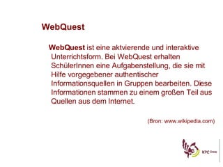 WebQuest WebQuest  ist eine aktvierende und interaktive Unterrichtsform. Bei WebQuest erhalten SchülerInnen eine Aufgabenstellung, die sie mit Hilfe vorgegebener authentischer Informationsquellen in Gruppen bearbeiten. Diese Informationen stammen zu einem gro ßen Teil aus Quellen aus dem Internet .  (Bron: www.wikipedia.com) 