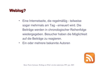 Weblog? Eine Internetseite, die regelm äßig - teilweise sogar mehrmals am Tag - erneuert wird. Die Beiträge werden in chronologischer Reihenfolge wiedergegeben. Besucher haben die Möglichkeit auf die Beiträge zu reagieren.  Ein oder mehrere bekannte Autoren Bron: Pierre Gorissen, Weblogs en Wiki ’ s (in het onderwijs), PPT, jan. 2005 
