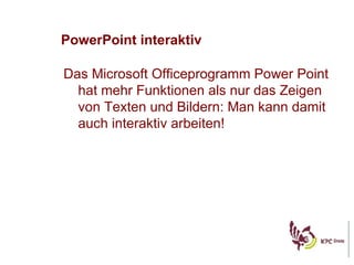 PowerPoint interaktiv Das Microsoft Officeprogramm Power Point hat mehr Funktionen als nur das Zeigen von Texten und Bildern: Man kann damit auch interaktiv arbeiten! 