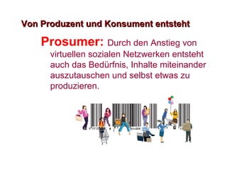 Von Produzent und Konsument entsteht Prosumer:  Durch den Anstieg von virtuellen sozialen Netzwerken entsteht auch das Bed ü rfnis, Inhalte miteinander auszutauschen und selbst etwas zu produzieren.  