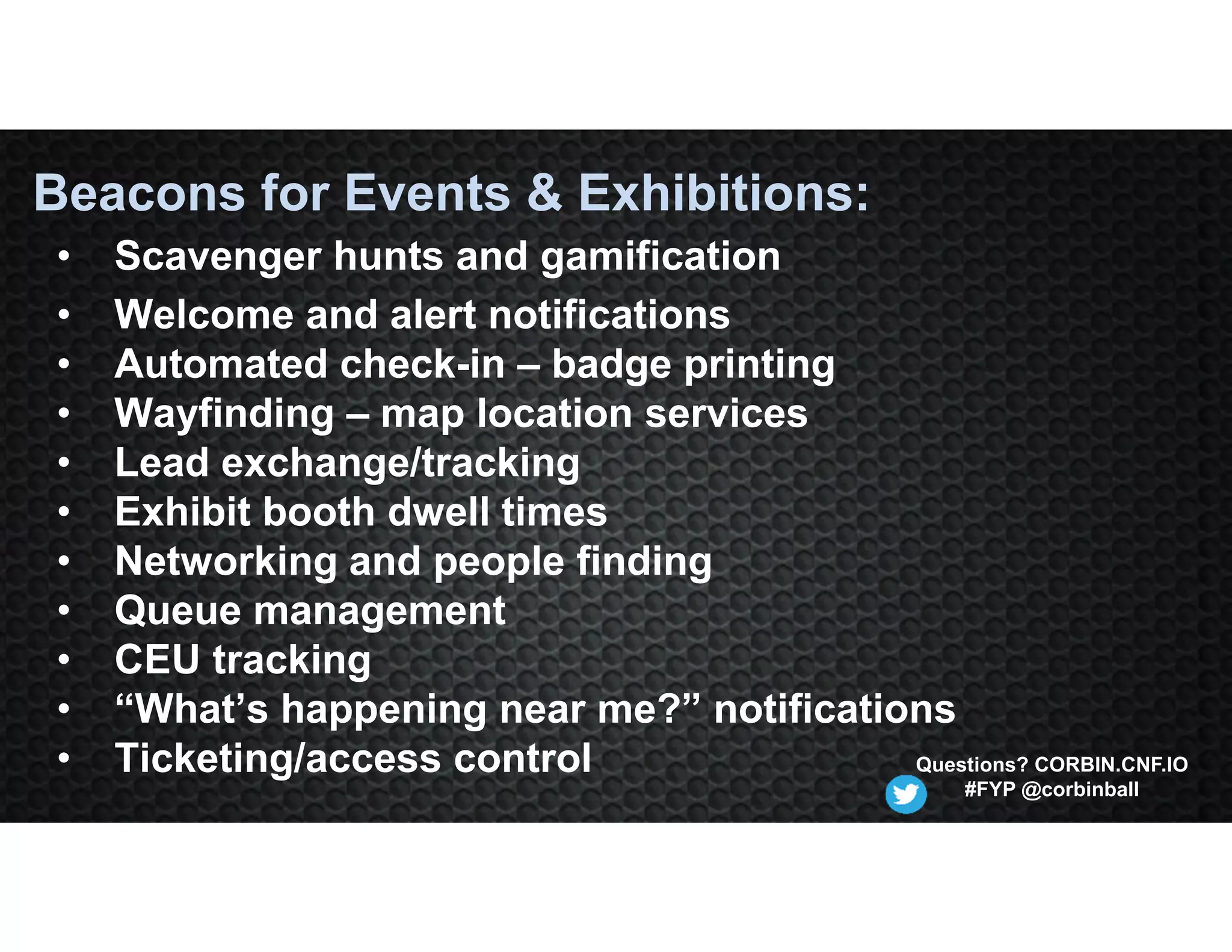 • Scavenger hunts and gamification
• Welcome and alert notifications
• Automated check-in – badge printing
• Wayfinding – map location services
• Lead exchange/tracking
• Exhibit booth dwell times
• Networking and people finding
• Queue management
• CEU tracking
• “What’s happening near me?” notifications
• Ticketing/access control
Beacons for Events & Exhibitions:
Questions? CORBIN.CNF.IO
#FYP @corbinball
 