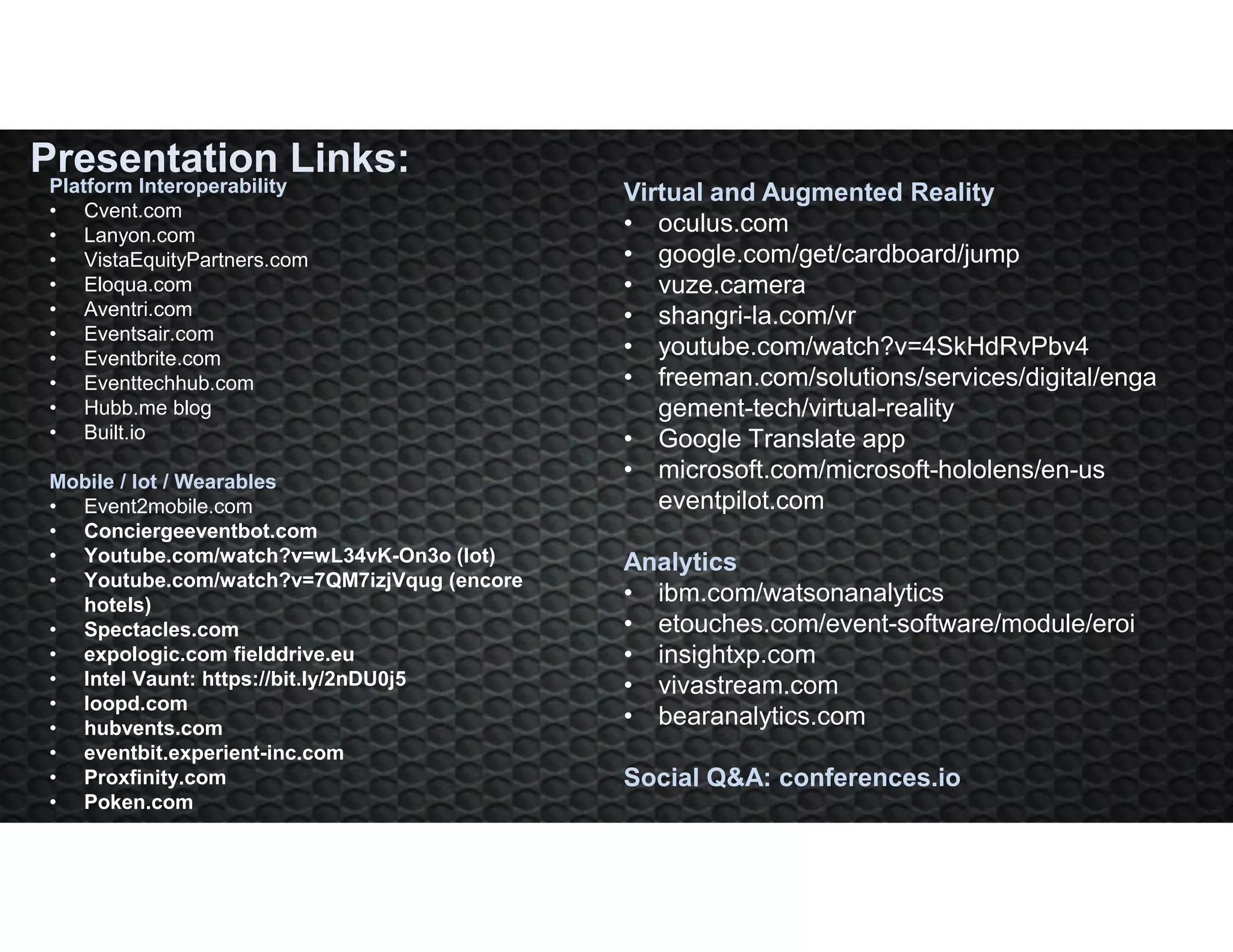 Virtual and Augmented Reality
• oculus.com
• google.com/get/cardboard/jump
• vuze.camera
• shangri-la.com/vr
• youtube.com/watch?v=4SkHdRvPbv4
• freeman.com/solutions/services/digital/enga
gement-tech/virtual-reality
• Google Translate app
• microsoft.com/microsoft-hololens/en-us
eventpilot.com
Analytics
• ibm.com/watsonanalytics
• etouches.com/event-software/module/eroi
• insightxp.com
• vivastream.com
• bearanalytics.com
Social Q&A: conferences.io
Presentation Links:
Platform Interoperability
• Cvent.com
• Lanyon.com
• VistaEquityPartners.com
• Eloqua.com
• Aventri.com
• Eventsair.com
• Eventbrite.com
• Eventtechhub.com
• Hubb.me blog
• Built.io
Mobile / Iot / Wearables
• Event2mobile.com
• Conciergeeventbot.com
• Youtube.com/watch?v=wL34vK-On3o (Iot)
• Youtube.com/watch?v=7QM7izjVqug (encore
hotels)
• Spectacles.com
• expologic.com fielddrive.eu
• Intel Vaunt: https://bit.ly/2nDU0j5
• loopd.com
• hubvents.com
• eventbit.experient-inc.com
• Proxfinity.com
• Poken.com
 