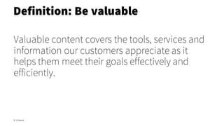 Valuable content covers the tools, services and
information our customers appreciate as it
helps them meet their goals effectively and
efficiently.
Definition: Be valuable
© Creuna
 