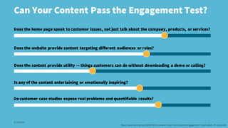 Can Your Content Pass the Engagement Test?
© Creuna
Does the home page speak to customer issues, not just talk about the company, products, or services?
Does the website provide content targeting different audiences or roles?
Does the content provide utility — things customers can do without downloading a demo or calling?
Is any of the content entertaining or emotionally inspiring?
Do customer case studies expose real problems and quantifiable results?
https://www.forrester.com/Brief+B2B+Content+Fails+The+Customer+Engagement+Test/fulltext/-/E-res114103
 