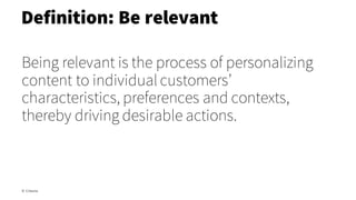 Being relevant is the process of personalizing
content to individual customers’
characteristics, preferences and contexts,
thereby driving desirable actions.
Definition: Be relevant
© Creuna
 