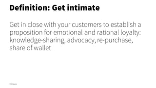 Get in close with your customers to establish a
proposition for emotional and rational loyalty:
knowledge-sharing, advocacy, re-purchase,
share of wallet
Definition: Get intimate
© Creuna
 