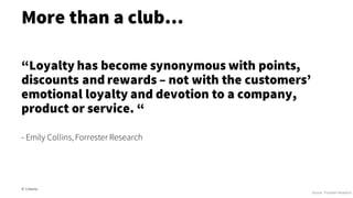 More than a club…
© Creuna
“Loyalty has become synonymous with points,
discounts and rewards – not with the customers’
emotional loyalty and devotion to a company,
product or service. “
- Emily Collins, Forrester Research
Source: Forrester Research
 
