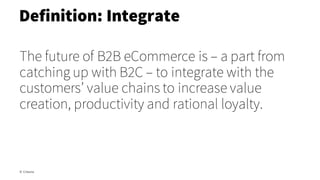 The future of B2B eCommerce is – a part from
catching up with B2C – to integrate with the
customers’ value chains to increase value
creation, productivity and rational loyalty.
Definition: Integrate
© Creuna
 