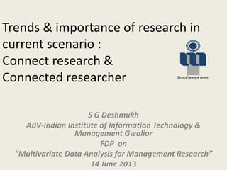 Trends & importance of research in
current scenario :
Connect research &
Connected researcher
S G Deshmukh
ABV-Indian Institute of Information Technology &
Management Gwalior
FDP on
Multivariate Data A alysis for Ma age e t Research
14 June 2013
 