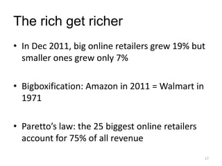 The rich get richer
• In Dec 2011, big online retailers grew 19% but
  smaller ones grew only 7%

• Bigboxification: Amazon in 2011 = Walmart in
  1971

• Paretto’s law: the 25 biggest online retailers
  account for 75% of all revenue
                                                   17
 