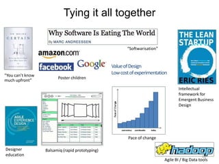 Tying it all together


                                                        “Softwarisation”


                                                 Value of Design
“You can’t know
                                                 Low cost of experimentation
                        Poster children
much upfront”
                                                                                   Intellectual
                                                                                   framework for
                                                                                   Emergent Business
                                                                                   Design




                                                         Pace of change

Designer          Balsamiq (rapid prototyping)
education                                                                                       60
                                                                           Agile BI / Big Data tools
 