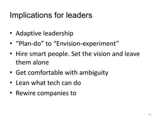 Implications for leaders

• Adaptive leadership
• “Plan-do” to “Envision-experiment”
• Hire smart people. Set the vision and leave
  them alone
• Get comfortable with ambiguity
• Lean what tech can do
• Rewire companies to

                                                62
 