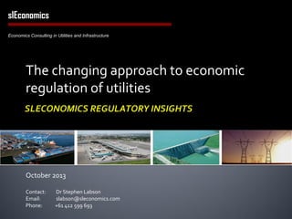 The changing approach to economic
regulation of utilities
October 2013
Contact: Dr Stephen Labson
Email: slabson@sleconomics.com
Phone: +61 412 599 693
slEconomics
Economics Consulting in Utilities and Infrastructure
 