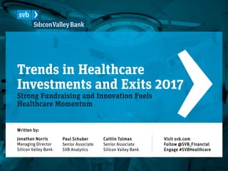 Trends in Healthcare
Investments and Exits 2017
Strong Fundraising and Innovation Fuels
Healthcare Momentum
Paul Schuber
Senior Associate
SVB Analytics
Written by:
Jonathan Norris
Managing Director
Silicon Valley Bank
Caitlin Tolman
Senior Associate
Silicon Valley Bank
Visit svb.com
Follow @SVB_Financial
Engage #SVBHealthcare
 