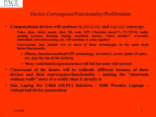 Computational devices will continue to  physically  and  logically   converge:  Voice, data, video, music, chat, IM, web, GPS (“location aware”), TV/TIVO, radio, gaming systems, desktop, laptop, notebook, pocket, “ultra mobiles”, wearable, embedded, teleconferencing, etc. will continue to come together Convergence may include two or more of these technologies in the same form factor/functionality iPhone, location-enabled/GPS technology, inventory aware point of sales,  etc. just the tip of the iceberg Many combinations/permutations will fail but some will succeed Classrooms of the future will be radically different because of these devices and their convergence/functionality – making the “classroom without walls” more of a reality than it already is One Laptop Per Child (OLPC) Initiative - $100 Wireless Laptops – widespread device penetration  06/07/09 Device Convergence/Functionality/Proliferation 