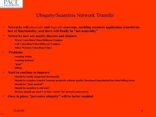Networks will  physically  and  logically  converge, enabling seamless application transfer/no loss of functionality, and there will finally be “net neutrality” Networks now are mostly discrete and distinct:  Wired Voice/Data/Video/Different Vendors Cell Voice/Data/Video/Different Vendors Other Wireless Voice/Data/Video Problems roaming within roaming between “ gaps” billing Need to continue to improve  Should be totally integrated functionally Should be seamless transfer between protocols without quality functional degradation/lost data/billing issues Should be “{net} neutral” Should be seamless to end user! Devices should not need 3 or four “cards” for network connectivity Once in place, “pervasive ubiquity” will be better enabled 06/07/09 Ubiquity/Seamless Network Transfer 