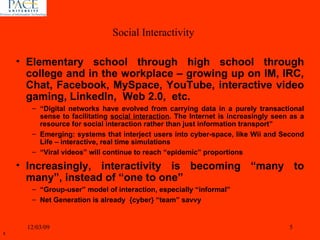 Elementary school through high school through college and in the workplace – growing up on IM, IRC, Chat, Facebook, MySpace, YouTube, interactive video gaming, LinkedIn,  Web 2.0,  etc. “ Digital networks have evolved from carrying data in a purely transactional sense to facilitating  social interaction . The Internet is increasingly seen as a resource for social interaction rather than just information transport” Emerging: systems that interject users into cyber-space, like Wii and Second Life – interactive, real time simulations “ Viral videos” will continue to reach “epidemic” proportions  Increasingly, interactivity is becoming “many to many”, instead of “one to one” “ Group-user” model of interaction, especially “informal” Net Generation is already  {cyber} “team” savvy 06/07/09 Social Interactivity 