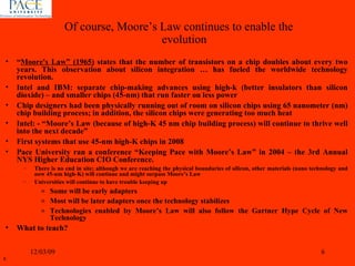 “ Moore's Law” (1965)  states that the number of transistors on a chip doubles about every two years. This observation about silicon integration … has fueled the worldwide technology revolution. Intel and IBM: separate chip-making advances using high-k (better insulators than silicon dioxide) – and smaller chips (45-nm) that run faster on less power Chip designers had been physically running out of room on silicon chips using 65 nanometer (nm) chip building process; in addition, the silicon chips were generating too much heat Intel: - “Moore’s Law (because of high-K 45 nm chip building process) will continue to thrive well into the next decade” First systems that use 45-nm high-K chips in 2008 Pace University ran a conference “Keeping Pace with Moore’s Law” in 2004 – the 3rd Annual NYS Higher Education CIO Conference. There is no end in site; although we are reaching the physical boundaries of silicon, other materials (nano technology and now 45-nm high-K) will continue and might surpass Moore’s Law Universities will continue to have trouble keeping up Some will be early adapters Most will be later adapters once the technology stabilizes Technologies enabled by Moore’s Law will also follow the Gartner Hype Cycle of New Technology What to teach? 06/07/09 Of course, Moore’s Law continues to enable the evolution 