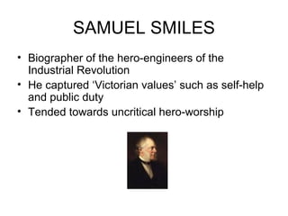 SAMUEL SMILES Biographer of the hero-engineers of the Industrial Revolution He captured ‘Victorian values’ such as self-help and public duty Tended towards uncritical hero-worship  